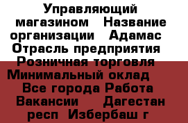 Управляющий магазином › Название организации ­ Адамас › Отрасль предприятия ­ Розничная торговля › Минимальный оклад ­ 1 - Все города Работа » Вакансии   . Дагестан респ.,Избербаш г.